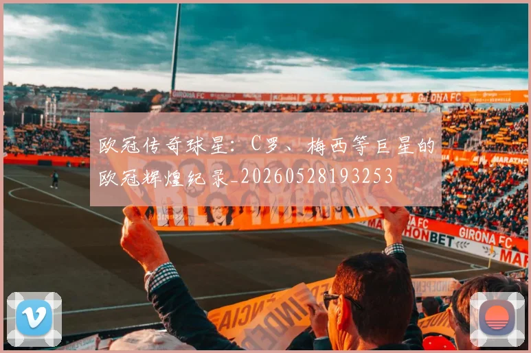 欧冠传奇球星：C罗、梅西等巨星的欧冠辉煌纪录_20260528193253