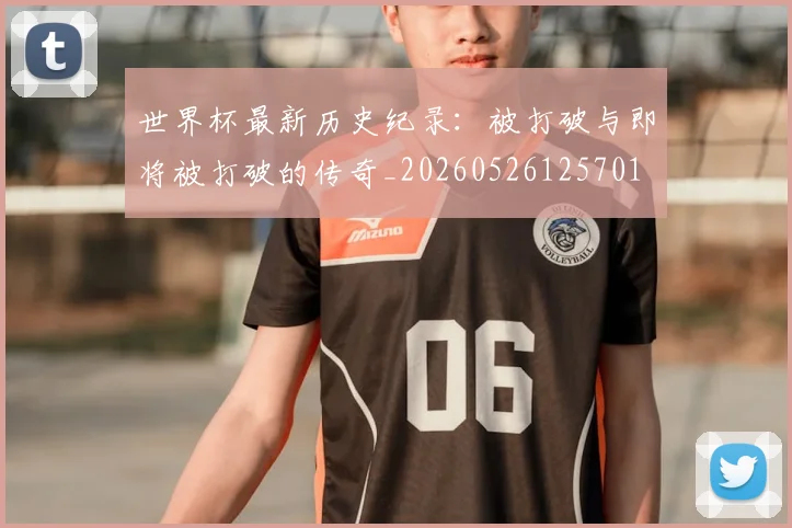 世界杯最新历史纪录:被打破与即将被打破的传奇_20260526125701