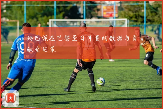 姆巴佩在巴黎圣日耳曼的数据与贡献全记录