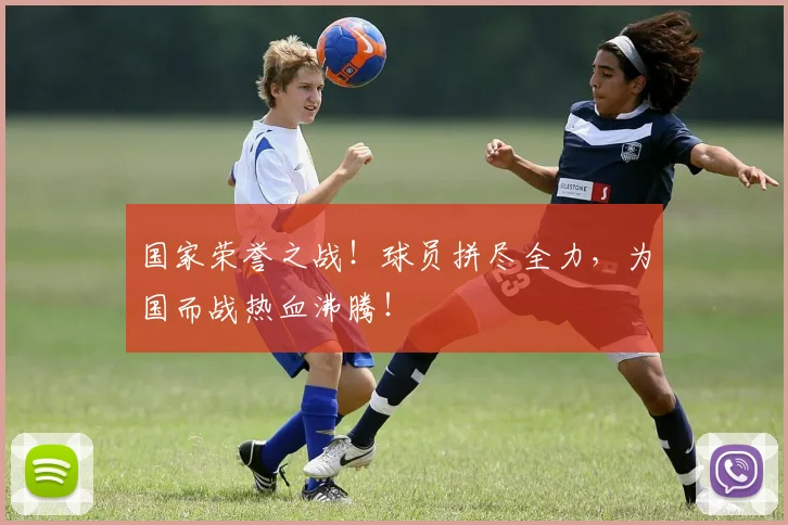 国家荣誉之战！球员拼尽全力，为国而战热血沸腾！