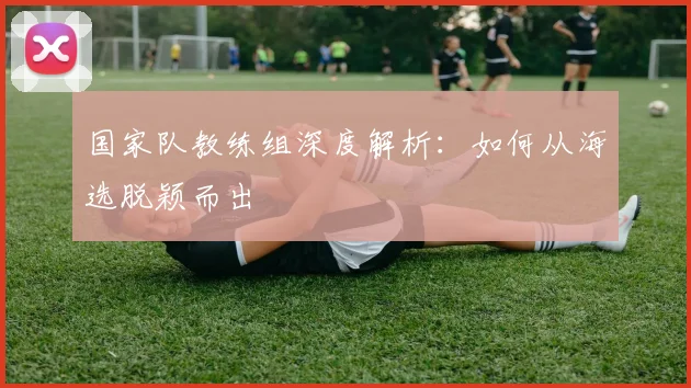 国家队教练组深度解析：如何从海选脱颖而出