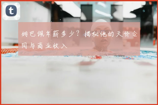 姆巴佩年薪多少？揭秘他的天价合同与商业收入