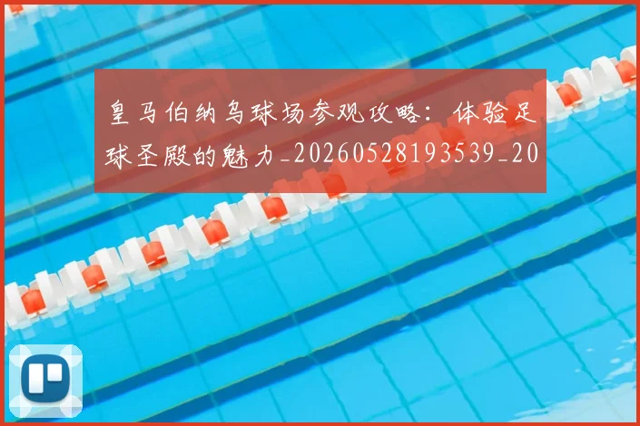 皇马伯纳乌球场参观攻略：体验足球圣殿的魅力_20260528193539_20260609234032