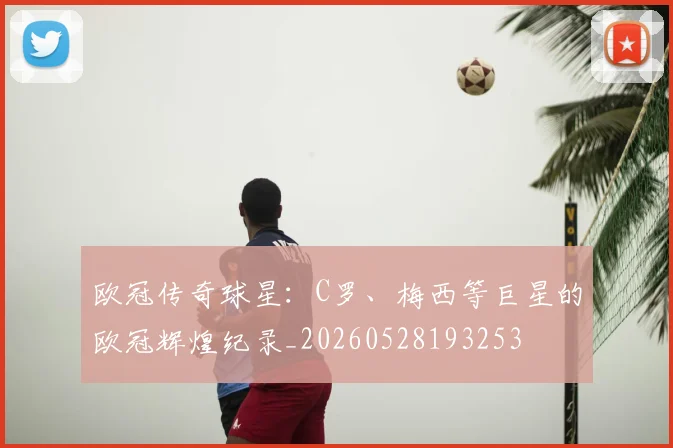 欧冠传奇球星:C罗、梅西等巨星的欧冠辉煌纪录_20260528193253