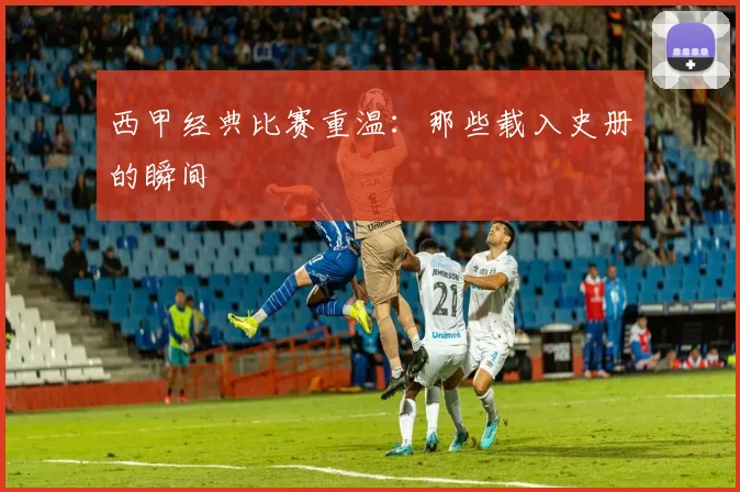 西甲经典比赛重温:那些载入史册的瞬间