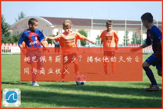 姆巴佩年薪多少?揭秘他的天价合同与商业收入