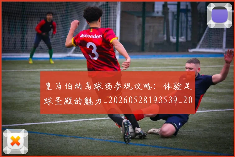 皇马伯纳乌球场参观攻略:体验足球圣殿的魅力_20260528193539_20260609234032