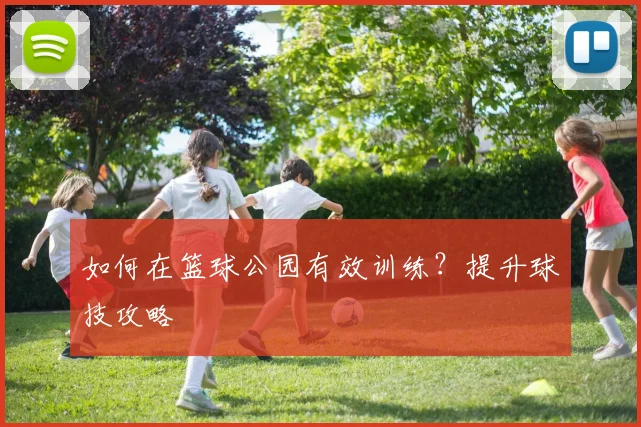 如何在篮球公园有效训练?提升球技攻略