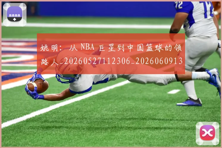 姚明:从 NBA 巨星到中国篮球的领路人_20260527112306_20260609133012