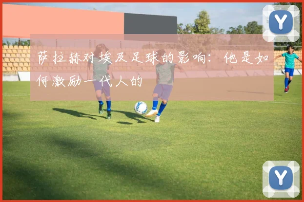 萨拉赫对埃及足球的影响：他是如何激励一代人的