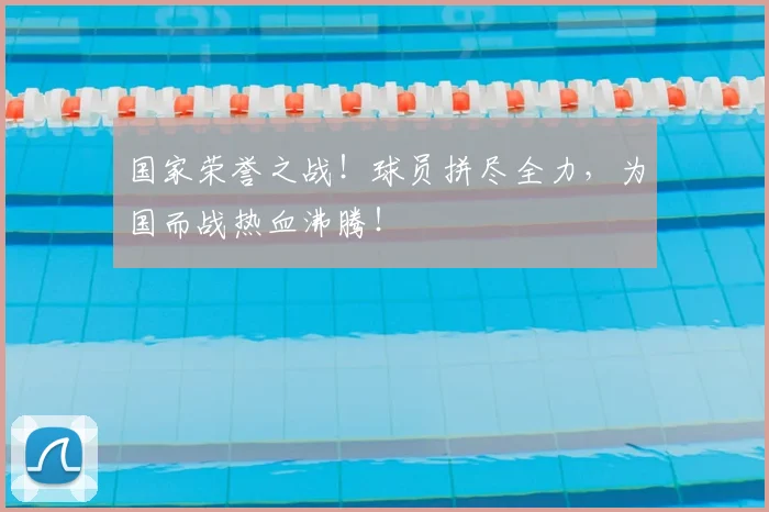国家荣誉之战!球员拼尽全力,为国而战热血沸腾!