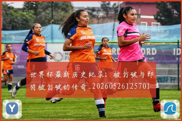 世界杯最新历史纪录：被打破与即将被打破的传奇_20260526125701