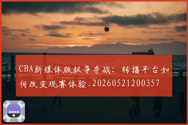 CBA新媒体版权争夺战:转播平台如何改变观赛体验_20260521200357