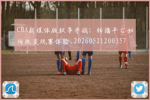 CBA新媒体版权争夺战：转播平台如何改变观赛体验_20260521200357