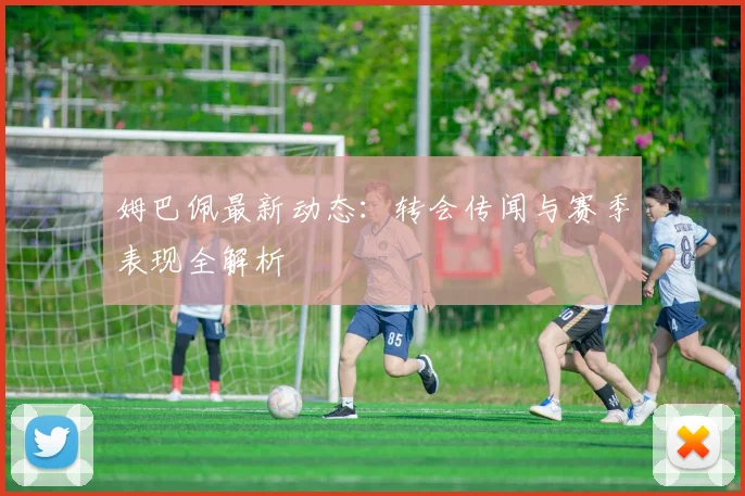 姆巴佩最新动态:转会传闻与赛季表现全解析
